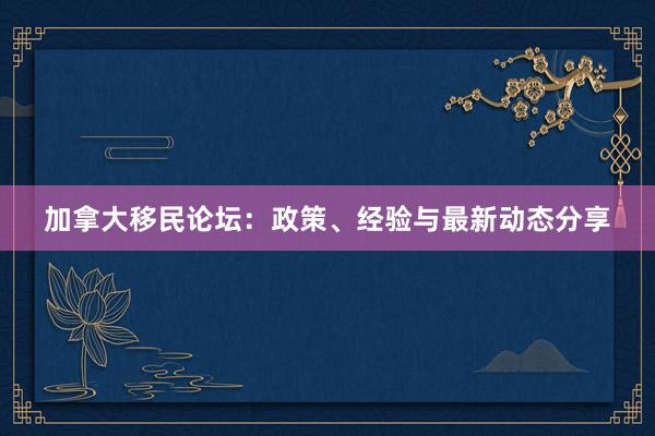 加拿大移民论坛：政策、经验与最新动态分享