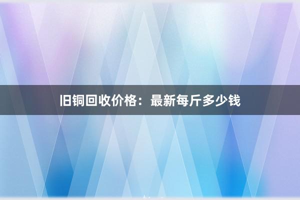 旧铜回收价格：最新每斤多少钱