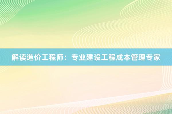 解读造价工程师：专业建设工程成本管理专家