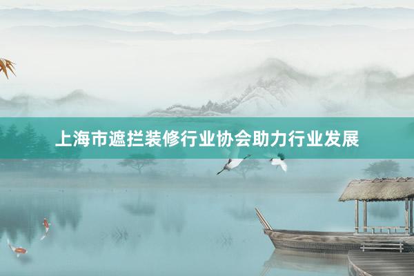 上海市遮拦装修行业协会助力行业发展